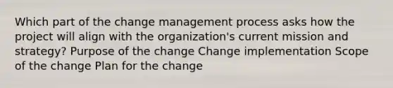 Which part of the change management process asks how the project will align with the organization's current mission and strategy? Purpose of the change Change implementation Scope of the change Plan for the change