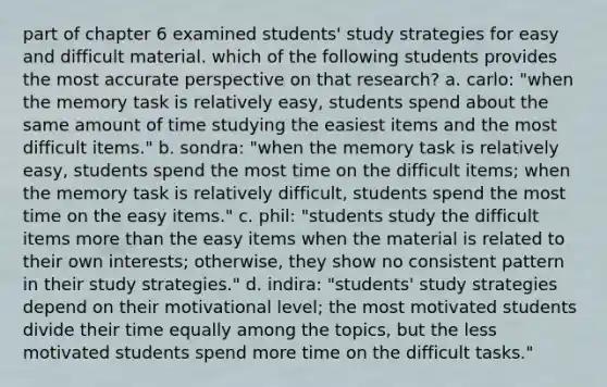 part of chapter 6 examined students' study strategies for easy and difficult material. which of the following students provides the most accurate perspective on that research? a. carlo: "when the memory task is relatively easy, students spend about the same amount of time studying the easiest items and the most difficult items." b. sondra: "when the memory task is relatively easy, students spend the most time on the difficult items; when the memory task is relatively difficult, students spend the most time on the easy items." c. phil: "students study the difficult items more than the easy items when the material is related to their own interests; otherwise, they show no consistent pattern in their study strategies." d. indira: "students' study strategies depend on their motivational level; the most motivated students divide their time equally among the topics, but the less motivated students spend more time on the difficult tasks."