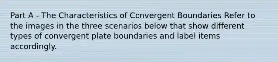 Part A - The Characteristics of Convergent Boundaries Refer to the images in the three scenarios below that show different types of convergent plate boundaries and label items accordingly.