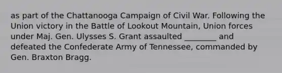 as part of the Chattanooga Campaign of Civil War. Following the Union victory in the Battle of Lookout Mountain, Union forces under Maj. Gen. Ulysses S. Grant assaulted ________ and defeated the Confederate Army of Tennessee, commanded by Gen. Braxton Bragg.