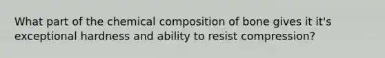 What part of the chemical composition of bone gives it it's exceptional hardness and ability to resist compression?