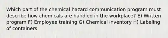 Which part of the chemical hazard communication program must describe how chemicals are handled in the workplace? E) Written program F) Employee training G) Chemical inventory H) Labeling of containers