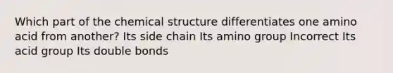 Which part of the chemical structure differentiates one amino acid from another? Its side chain Its amino group Incorrect Its acid group Its double bonds