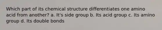 Which part of its chemical structure differentiates one amino acid from another? a. It's side group b. Its acid group c. Its amino group d. Its double bonds