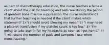 as part of chemotherapy education, the nurse teaches a female client about the risk for bleeding and self-care during the period of greatest bone marrow suppression. the nurse understands that further teaching is needed if the client makes which statement? 1) "i should avoid blowing my nose." 2) "i may need a platelet transfusion if my platelet count is too low." 3) "i'm going to take aspirin for my headache as soon as i get home." 4) "i will count the number of pads and tampons i use when menstruating."