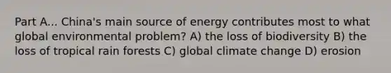 Part A... China's main source of energy contributes most to what global environmental problem? A) the loss of biodiversity B) the loss of tropical rain forests C) global climate change D) erosion