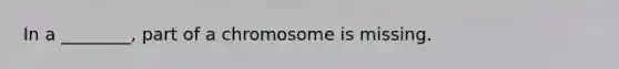 In a ________, part of a chromosome is missing.