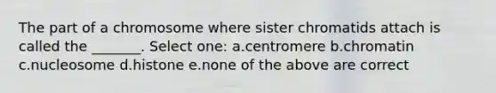 The part of a chromosome where sister chromatids attach is called the _______. Select one: a.centromere b.chromatin c.nucleosome d.histone e.none of the above are correct