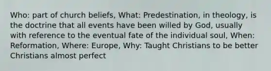 Who: part of church beliefs, What: Predestination, in theology, is the doctrine that all events have been willed by God, usually with reference to the eventual fate of the individual soul, When: Reformation, Where: Europe, Why: Taught Christians to be better Christians almost perfect