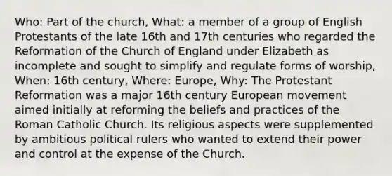 Who: Part of the church, What: a member of a group of English Protestants of the late 16th and 17th centuries who regarded the Reformation of the Church of England under Elizabeth as incomplete and sought to simplify and regulate forms of worship, When: 16th century, Where: Europe, Why: The Protestant Reformation was a major 16th century European movement aimed initially at reforming the beliefs and practices of the Roman Catholic Church. Its religious aspects were supplemented by ambitious political rulers who wanted to extend their power and control at the expense of the Church.