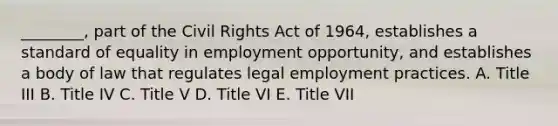 ________, part of the Civil Rights Act of 1964, establishes a standard of equality in employment opportunity, and establishes a body of law that regulates legal employment practices. A. Title III B. Title IV C. Title V D. Title VI E. Title VII