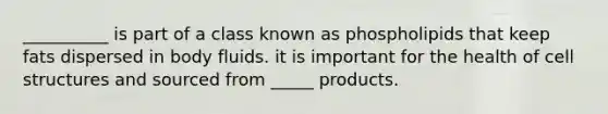 __________ is part of a class known as phospholipids that keep fats dispersed in body fluids. it is important for the health of cell structures and sourced from _____ products.