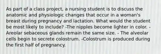 As part of a class project, a nursing student is to discuss the anatomic and physiologic changes that occur in a woman's breast during pregnancy and lactation. What would the student be most likely to include? -The nipples become lighter in color. -Areolar sebaceous glands remain the same size. - The alveolar cells begin to secrete colostrum. -Colostrum is produced during the first half of pregnancy.