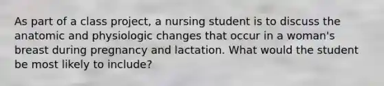 As part of a class project, a nursing student is to discuss the anatomic and physiologic changes that occur in a woman's breast during pregnancy and lactation. What would the student be most likely to include?