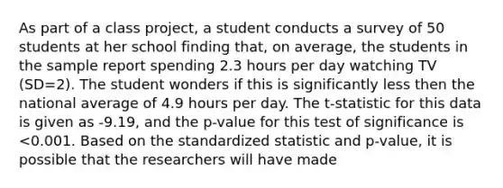 As part of a class project, a student conducts a survey of 50 students at her school finding that, on average, the students in the sample report spending 2.3 hours per day watching TV (SD=2). The student wonders if this is significantly less then the national average of 4.9 hours per day. The t-statistic for this data is given as -9.19, and the p-value for this test of significance is <0.001. Based on the standardized statistic and p-value, it is possible that the researchers will have made