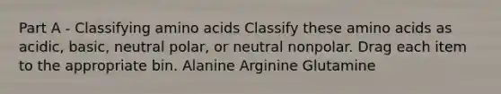 Part A - Classifying <a href='https://www.questionai.com/knowledge/k9gb720LCl-amino-acids' class='anchor-knowledge'>amino acids</a> Classify these amino acids as acidic, basic, neutral polar, or neutral nonpolar. Drag each item to the appropriate bin. Alanine Arginine Glutamine