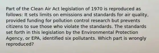 Part of the Clean Air Act legislation of 1970 is reproduced as follows: It sets limits on emissions and standards for air quality, provided funding for pollution control research but prevents citizens to sue those who violate the standards. The standards set forth in this legislation by the Environmental Protection Agency, or EPA, identified six pollutants. Which part is wrongly reproduced?