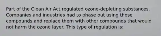 Part of the Clean Air Act regulated ozone-depleting substances. Companies and industries had to phase out using those compounds and replace them with other compounds that would not harm the ozone layer. This type of regulation is: