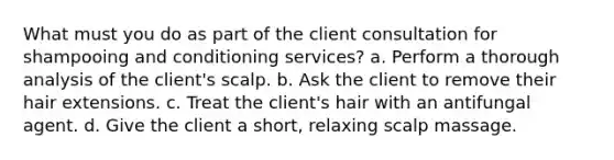 What must you do as part of the client consultation for shampooing and conditioning services? a. Perform a thorough analysis of the client's scalp. b. Ask the client to remove their hair extensions. c. Treat the client's hair with an antifungal agent. d. Give the client a short, relaxing scalp massage.