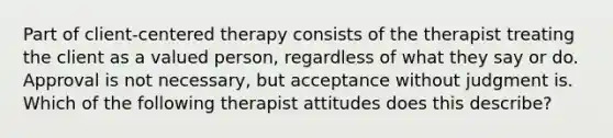 Part of client-centered therapy consists of the therapist treating the client as a valued person, regardless of what they say or do. Approval is not necessary, but acceptance without judgment is. Which of the following therapist attitudes does this describe?