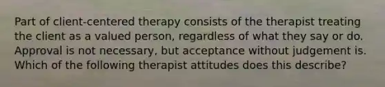 Part of client-centered therapy consists of the therapist treating the client as a valued person, regardless of what they say or do. Approval is not necessary, but acceptance without judgement is. Which of the following therapist attitudes does this describe?