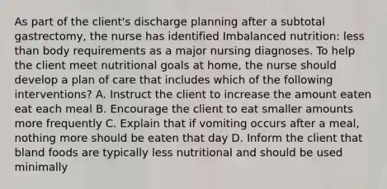 As part of the client's discharge planning after a subtotal gastrectomy, the nurse has identified Imbalanced nutrition: less than body requirements as a major nursing diagnoses. To help the client meet nutritional goals at home, the nurse should develop a plan of care that includes which of the following interventions? A. Instruct the client to increase the amount eaten eat each meal B. Encourage the client to eat smaller amounts more frequently C. Explain that if vomiting occurs after a meal, nothing more should be eaten that day D. Inform the client that bland foods are typically less nutritional and should be used minimally