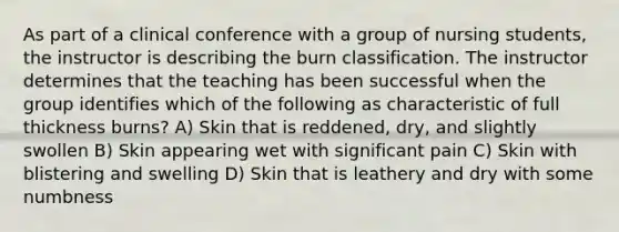 As part of a clinical conference with a group of nursing students, the instructor is describing the burn classification. The instructor determines that the teaching has been successful when the group identifies which of the following as characteristic of full thickness burns? A) Skin that is reddened, dry, and slightly swollen B) Skin appearing wet with significant pain C) Skin with blistering and swelling D) Skin that is leathery and dry with some numbness