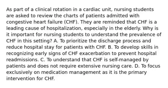 As part of a clinical rotation in a cardiac unit, nursing students are asked to review the charts of patients admitted with congestive heart failure (CHF). They are reminded that CHF is a leading cause of hospitalization, especially in the elderly. Why is it important for nursing students to understand the prevalence of CHF in this setting? A. To prioritize the discharge process and reduce hospital stay for patients with CHF. B. To develop skills in recognizing early signs of CHF exacerbation to prevent hospital readmissions. C. To understand that CHF is self-managed by patients and does not require extensive nursing care. D. To focus exclusively on medication management as it is the primary intervention for CHF.