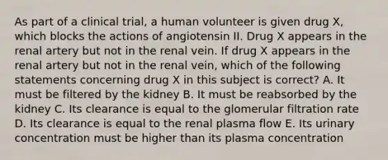 As part of a clinical trial, a human volunteer is given drug X, which blocks the actions of angiotensin II. Drug X appears in the renal artery but not in the renal vein. If drug X appears in the renal artery but not in the renal vein, which of the following statements concerning drug X in this subject is correct? A. It must be filtered by the kidney B. It must be reabsorbed by the kidney C. Its clearance is equal to the glomerular filtration rate D. Its clearance is equal to the renal plasma flow E. Its urinary concentration must be higher than its plasma concentration