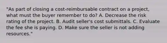 "As part of closing a cost-reimbursable contract on a project, what must the buyer remember to do? A. Decrease the risk rating of the project. B. Audit seller's cost submittals. C. Evaluate the fee she is paying. D. Make sure the seller is not adding resources."