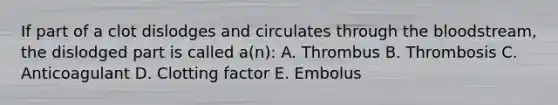 If part of a clot dislodges and circulates through the bloodstream, the dislodged part is called a(n): A. Thrombus B. Thrombosis C. Anticoagulant D. Clotting factor E. Embolus