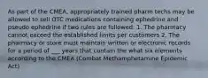 As part of the CMEA, appropriately trained pharm techs may be allowed to sell OTC medications containing ephedrine and pseudo ephedrine if two rules are followed: 1. The pharmacy cannot exceed the established limits per customers 2. The pharmacy or store must maintain written or electronic records for a period of ___ years that contain the what six elements according to the CMEA (Combat Methamphetamine Epidemic Act)