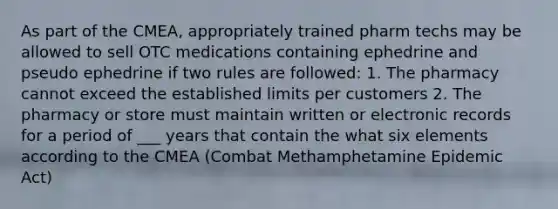 As part of the CMEA, appropriately trained pharm techs may be allowed to sell OTC medications containing ephedrine and pseudo ephedrine if two rules are followed: 1. The pharmacy cannot exceed the established limits per customers 2. The pharmacy or store must maintain written or electronic records for a period of ___ years that contain the what six elements according to the CMEA (Combat Methamphetamine Epidemic Act)