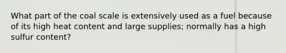 What part of the coal scale is extensively used as a fuel because of its high heat content and large supplies; normally has a high sulfur content?