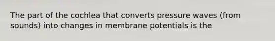 The part of the cochlea that converts pressure waves (from sounds) into changes in membrane potentials is the