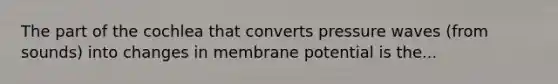 The part of the cochlea that converts pressure waves (from sounds) into changes in membrane potential is the...