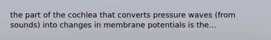 the part of the cochlea that converts pressure waves (from sounds) into changes in membrane potentials is the...