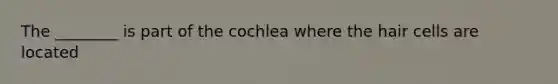 The ________ is part of the cochlea where the hair cells are located