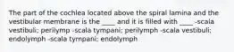 The part of the cochlea located above the spiral lamina and the vestibular membrane is the ____ and it is filled with ____ -scala vestibuli; perilymp -scala tympani; perilymph -scala vestibuli; endolymph -scala tympani; endolymph