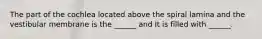 The part of the cochlea located above the spiral lamina and the vestibular membrane is the ______ and It is filled with ______.