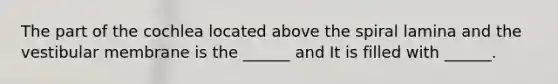 The part of the cochlea located above the spiral lamina and the vestibular membrane is the ______ and It is filled with ______.