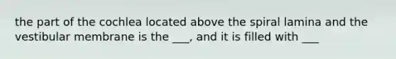the part of the cochlea located above the spiral lamina and the vestibular membrane is the ___, and it is filled with ___