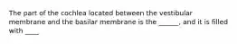 The part of the cochlea located between the vestibular membrane and the basilar membrane is the ______, and it is filled with ____