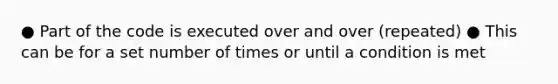 ● Part of the code is executed over and over (repeated) ● This can be for a set number of times or until a condition is met