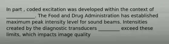 In part , coded excitation was developed within the context of ____________. The Food and Drug Administration has established maximum peak intensity level for sound beams. Intensities created by the diagnostic transducers _________ exceed these limits, which impacts image quality