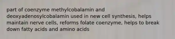 part of coenzyme methylcobalamin and deoxyadenosylcobalamin used in new cell synthesis, helps maintain nerve cells, reforms folate coenzyme, helps to break down fatty acids and amino acids