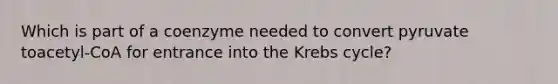 Which is part of a coenzyme needed to convert pyruvate toacetyl-CoA for entrance into the Krebs cycle?
