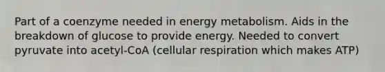 Part of a coenzyme needed in energy metabolism. Aids in the breakdown of glucose to provide energy. Needed to convert pyruvate into acetyl-CoA (cellular respiration which makes ATP)