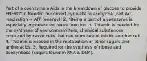 Part of a coenzyme o Aids in the breakdown of glucose to provide ENERGY. o Needed to convert pyruvate to acetylcoA [cellular respiration → ATP (energy)] 2. *Being a part of a coenzyme is especially important for nerve function. 3. Thiamin is needed for the synthesis of neurotransmitters, chemical substances produced by nerve cells that can stimulate or inhibit another cell. 4. Thiamin is needed in the metabolism of other sugars and amino acids. 5. Required for the synthesis of ribose and deoxyribose (sugars found in RNA & DNA).