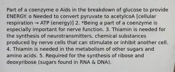 Part of a coenzyme o Aids in the breakdown of glucose to provide ENERGY. o Needed to convert pyruvate to acetylcoA [cellular respiration → ATP (energy)] 2. *Being a part of a coenzyme is especially important for nerve function. 3. Thiamin is needed for the synthesis of neurotransmitters, chemical substances produced by nerve cells that can stimulate or inhibit another cell. 4. Thiamin is needed in the metabolism of other sugars and amino acids. 5. Required for the synthesis of ribose and deoxyribose (sugars found in RNA & DNA).